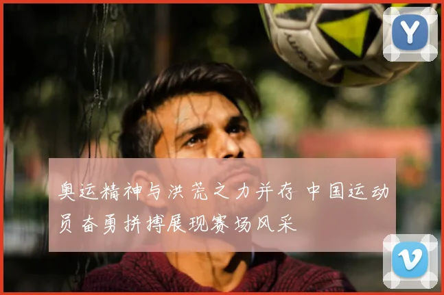 奥运精神与洪荒之力并存 中国运动员奋勇拼搏展现赛场风采