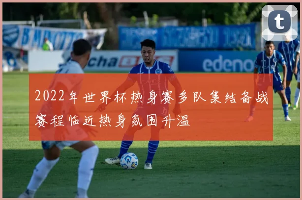 2022年世界杯热身赛多队集结备战赛程临近热身氛围升温