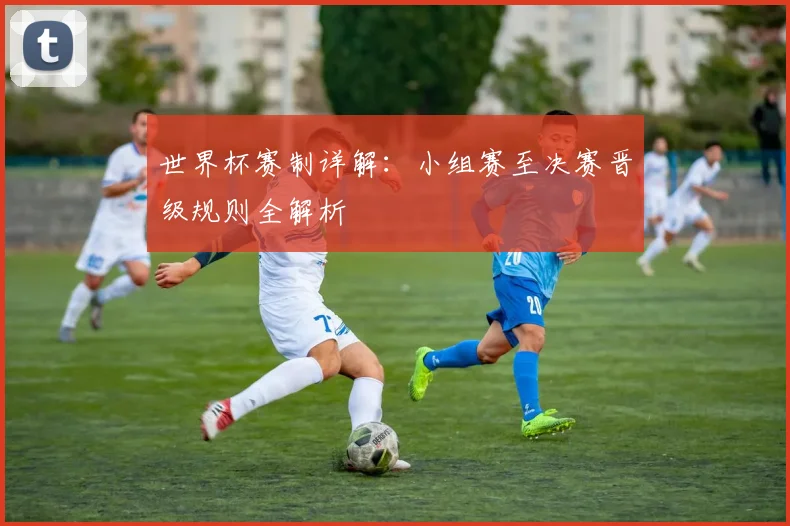 世界杯赛制详解:小组赛至决赛晋级规则全解析
