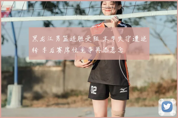 黑龙江男篮连胜受阻 末节失守遭逆转 季后赛席位竞争再添悬念