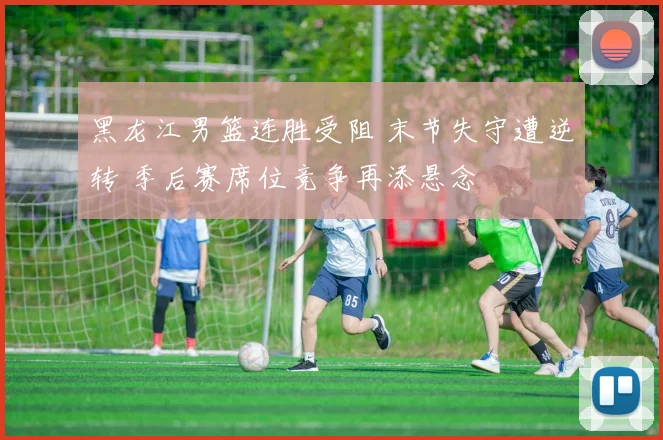 黑龙江男篮连胜受阻 末节失守遭逆转 季后赛席位竞争再添悬念