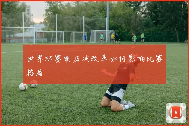 世界杯赛制历次改革如何影响比赛格局