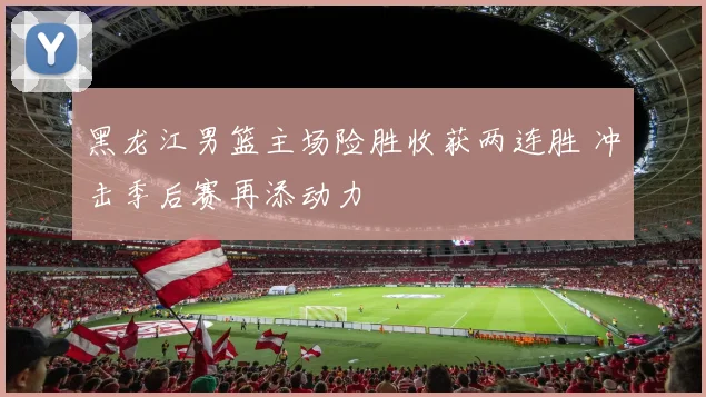 黑龙江男篮主场险胜收获两连胜 冲击季后赛再添动力