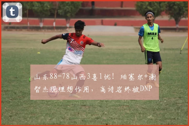 山东88-78山西3喜1忧！珀塞尔+谢智杰现理想作用，高诗岩终被DNP